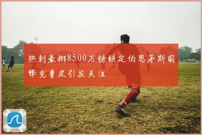 热刺豪掷8500万镑锁定伯恩茅斯前锋克鲁皮引发关注