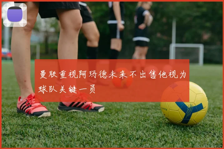 曼联重视阿玛德未来不出售他视为球队关键一员