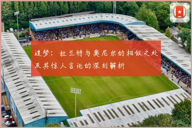 追梦：杜兰特与奥尼尔的相似之处及其惊人言论的深刻解析