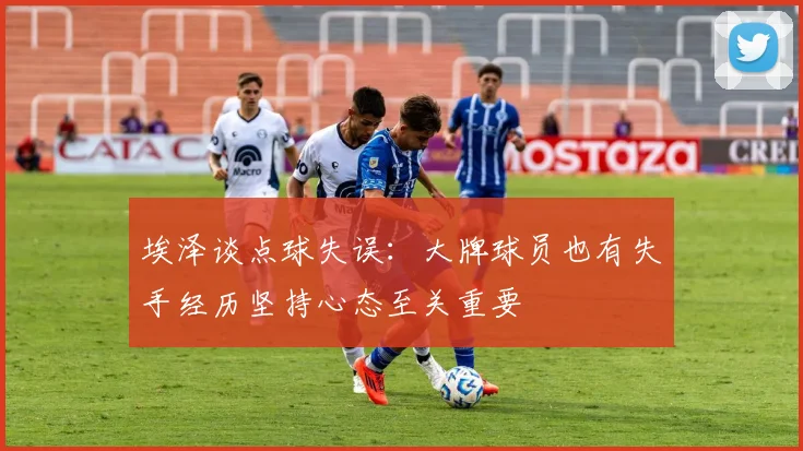 埃泽谈点球失误：大牌球员也有失手经历坚持心态至关重要