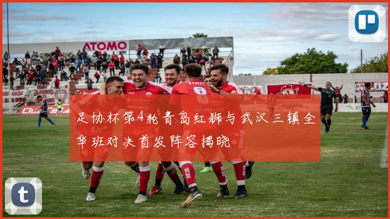 足协杯第4轮青岛红狮与武汉三镇全华班对决首发阵容揭晓