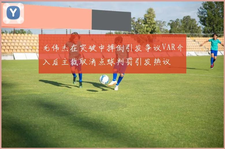 毛伟杰在突破中摔倒引发争议VAR介入后主裁取消点球判罚引发热议
