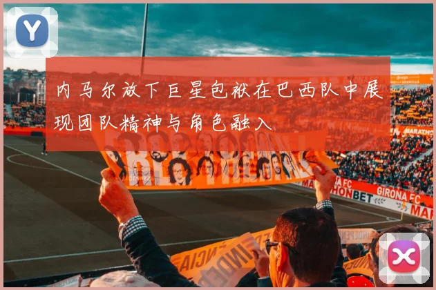 内马尔放下巨星包袱在巴西队中展现团队精神与角色融入