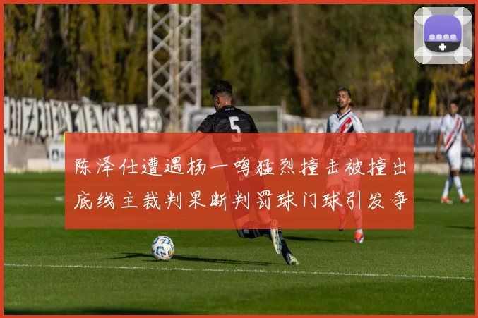 陈泽仕遭遇杨一鸣猛烈撞击被撞出底线主裁判果断判罚球门球引发争议