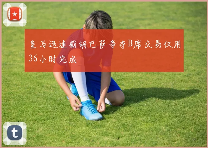 皇马迅速截胡巴萨争夺B席交易仅用36小时完成