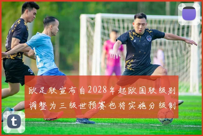 欧足联宣布自2028年起欧国联级别调整为三级世预赛也将实施分级制度