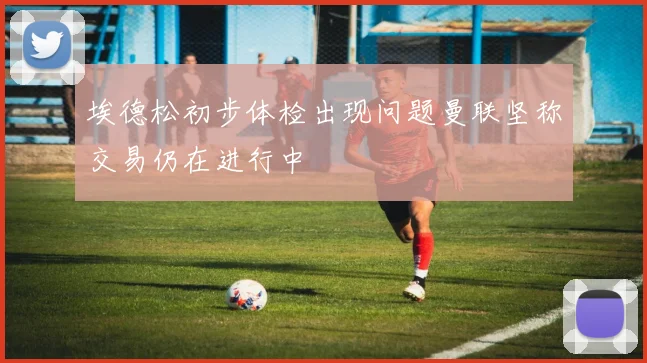 埃德松初步体检出现问题曼联坚称交易仍在进行中