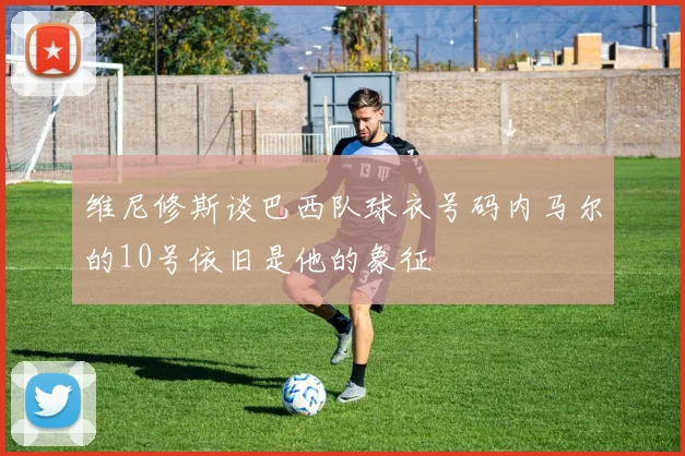 维尼修斯谈巴西队球衣号码内马尔的10号依旧是他的象征